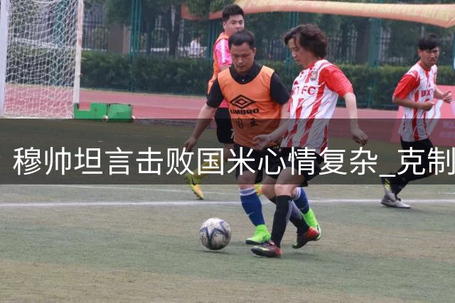 穆帅坦言击败国米心情复杂 克制庆祝展现风度